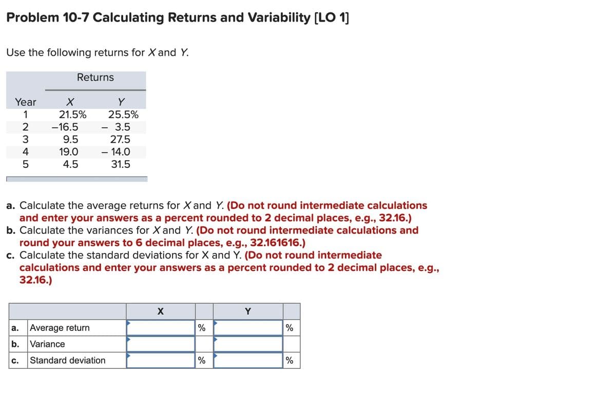 Problem 10-7 Calculating Returns and Variability [LO 1]
Use the following returns for X and Y.
Returns
Year
1
21.5%
25.5%
-16.5
3.5
9.5
27.5
19.0
– 14.0
4.5
31.5
a. Calculate the average returns for X and Y. (Do not round intermediate calculations
and enter your answers as a percent rounded to 2 decimal places, e.g., 32.16.)
b. Calculate the variances for X and Y. (Do not round intermediate calculations and
round your answers to 6 decimal places, e.g., 32.161616.)
c. Calculate the standard deviations for X and Y. (Do not round intermediate
calculations and enter your answers as a percent rounded to 2 decimal places, e.g.,
32.16.)
Y
Average return
%
%
а.
b.
Variance
c.
Standard deviation
%
%
1234LO
