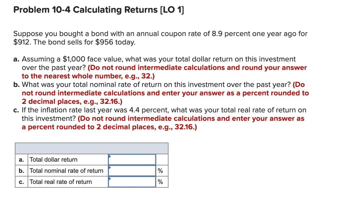 Problem 10-4 Calculating Returns [LO 1]
Suppose you bought a bond with an annual coupon rate of 8.9 percent one year ago for
$912. The bond sells for $956 today.
a. Assuming a $1,000 face value, what was your total dollar return on this investment
over the past year? (Do not round intermediate calculations and round your answer
to the nearest whole number, e.g., 32.)
b. What was your total nominal rate of return on this investment over the past year? (Do
not round intermediate calculations and enter your answer as a percent rounded to
2 decimal places, e.g., 32.16.)
c. If the inflation rate last year was 4.4 percent, what was your total real rate of return on
this investment? (Do not round intermediate calculations and enter your answer as
a percent rounded to 2 decimal places, e.g., 32.16.)
a. Total dollar return
b. Total nominal rate of return
%
c. Total real rate of return
%
