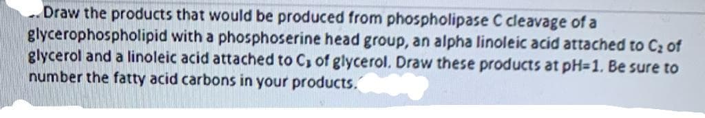 Draw the products that would be produced from phospholipase C cleavage of a
glycerophospholipid with a phosphoserine head group, an alpha linoleic acid attached to C2 of
glycerol and a linoleic acid attached to C, of glycerol. Draw these products at pH=1. Be sure to
number the fatty acid carbons in your products.
