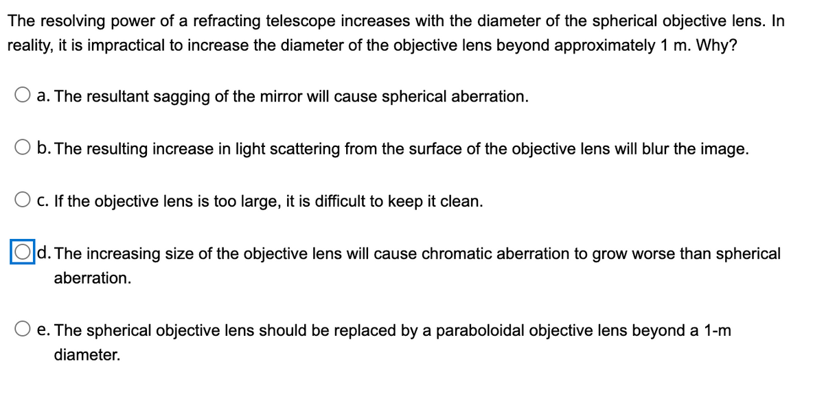 The resolving power of a refracting telescope increases with the diameter of the spherical objective lens. In
reality, it is impractical to increase the diameter of the objective lens beyond approximately 1 m. Why?
a. The resultant sagging of the mirror will cause spherical aberration.
O b. The resulting increase in light scattering from the surface of the objective lens will blur the image.
c. If the objective lens is too large, it is difficult to keep it clean.
d. The increasing size of the objective lens will cause chromatic aberration to grow worse than spherical
aberration.
O e. The spherical objective lens should be replaced by a paraboloidal objective lens beyond a 1-m
diameter.
