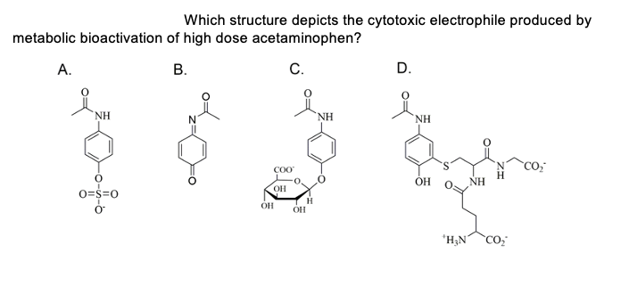 metabolic bioactivation of high dose acetaminophen?
A.
C.
NH
DOV
COO
OH
H
OF
OH
Which structure depicts the cytotoxic electrophile produced by
NH
0=$=0
B.
D.
NH
OH
'H₂N CO₂