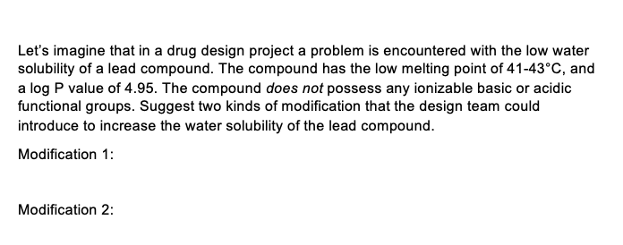 Let's imagine that in a drug design project a problem is encountered with the low water
solubility of a lead compound. The compound has the low melting point of 41-43°C, and
a log P value of 4.95. The compound does not possess any ionizable basic or acidic
functional groups. Suggest two kinds of modification that the design team could
introduce to increase the water solubility of the lead compound.
Modification 1:
Modification 2: