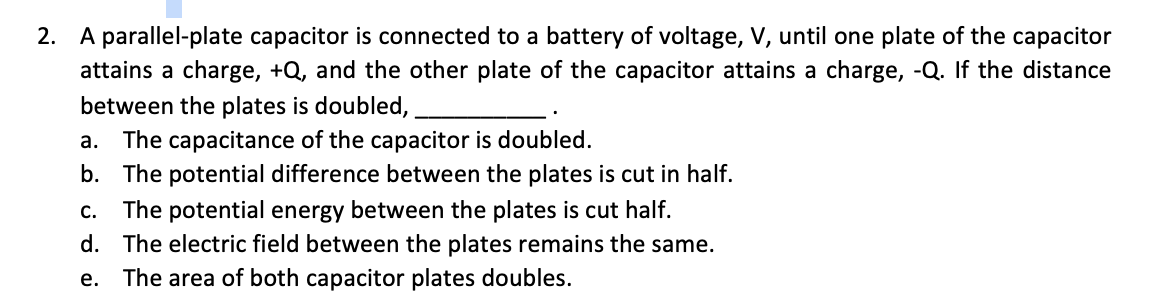 2. A parallel-plate capacitor is connected to a battery of voltage, V, until one plate of the capacitor
attains a charge, +Q, and the other plate of the capacitor attains a charge, -Q. If the distance
between the plates is doubled,
a. The capacitance of the capacitor is doubled.
b. The potential difference between the plates is cut in half.
c. The potential energy between the plates is cut half.
d. The electric field between the plates remains the same.
е.
The area of both capacitor plates doubles.

