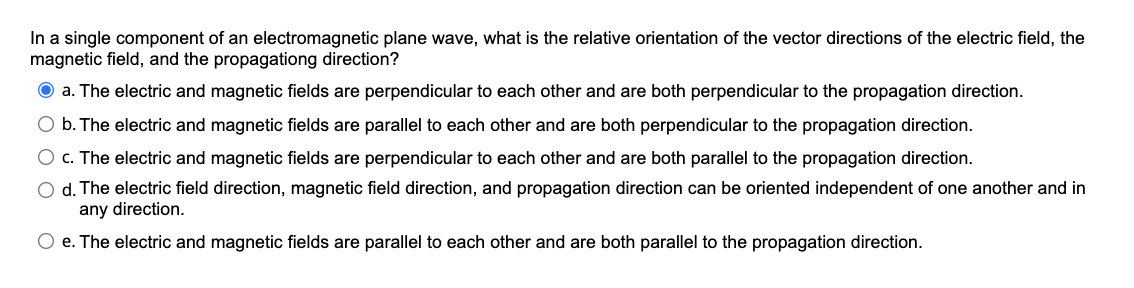 In a single component of an electromagnetic plane wave, what is the relative orientation of the vector directions of the electric field, the
magnetic field, and the propagationg direction?
O a. The electric and magnetic fields are perpendicular to each other and are both perpendicular to the propagation direction.
O b. The electric and magnetic fields are parallel to each other and are both perpendicular to the propagation direction.
O c. The electric and magnetic fields are perpendicular to each other and are both parallel to the propagation direction.
O d. The electric field direction, magnetic field direction, and propagation direction can be oriented independent of one another and in
any direction.
O e. The electric and magnetic fields are parallel to each other and are both parallel to the propagation direction.
