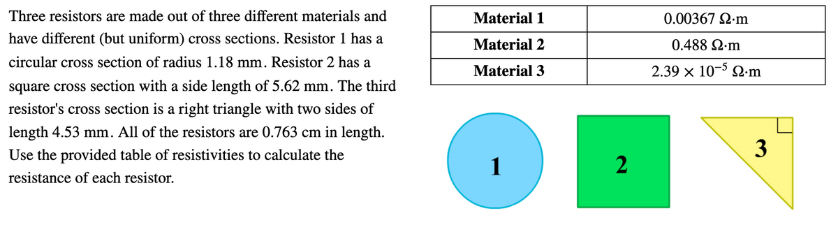 Three resistors are made out of three different materials and
Material 1
0.00367 2.m
have different (but uniform) cross sections. Resistor 1 has a
Material 2
0.488 Ωm
circular cross section of radius 1.18 mm. Resistor 2 has a
Material 3
2.39 x 10-5 Q-m
square cross section with a side length of 5.62 mm. The third
resistor's cross section is a right triangle with two sides of
length 4.53 mm. All of the resistors are 0.763 cm in length.
Use the provided table of resistivities to calculate the
3
1
resistance of each resistor.
