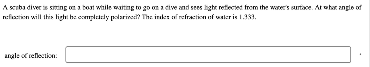 A scuba diver is sitting on a boat while waiting to go on a dive and sees light reflected from the water's surface. At what angle of
reflection will this light be completely polarized? The index of refraction of water is 1.333.
angle of reflection: