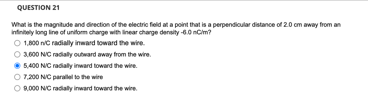 QUESTION 21
What is the magnitude and direction of the electric field at a point that is a perpendicular distance of 2.0 cm away from an
infinitely long line of uniform charge with linear charge density -6.0 nC/m?
1,800 n/C radially inward toward the wire.
3,600 N/C radially outward away from the wire.
O 5,400 N/C radially inward toward the wire.
7,200 N/C parallel to the wire
9,000 N/C radially inward toward the wire.
