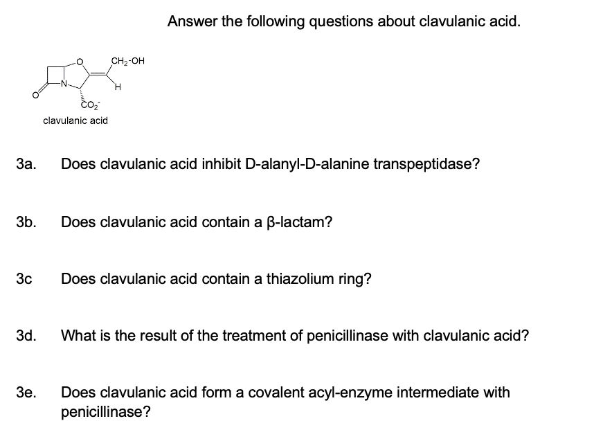 3a.
3b.
3c
3d.
3e.
CO₂
clavulanic acid
CH₂-OH
H
Answer the following questions about clavulanic acid.
Does clavulanic acid inhibit D-alanyl-D-alanine transpeptidase?
Does clavulanic acid contain a ß-lactam?
Does clavulanic acid contain a thiazolium ring?
What is the result of the treatment of penicillinase with clavulanic acid?
Does clavulanic acid form a covalent acyl-enzyme intermediate with
penicillinase?