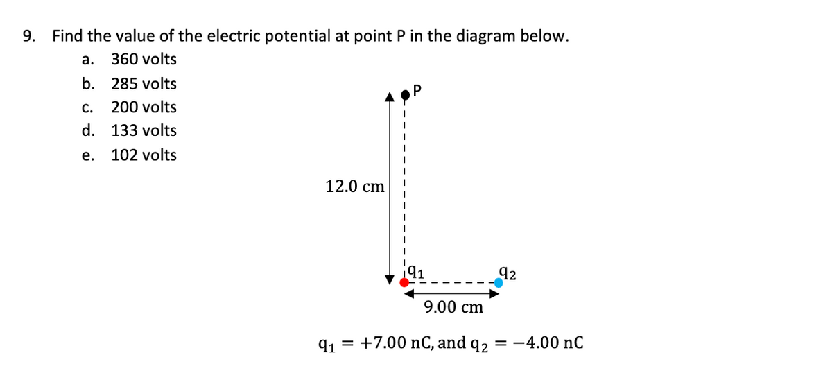 9.
Find the value of the electric potential at point P in the diagram below.
а.
360 volts
b. 285 volts
с.
200 volts
d. 133 volts
е.
102 volts
12.0 cm
92
9.00 cm
91 = +7.00 nC, and q2 = -4.00 nC
