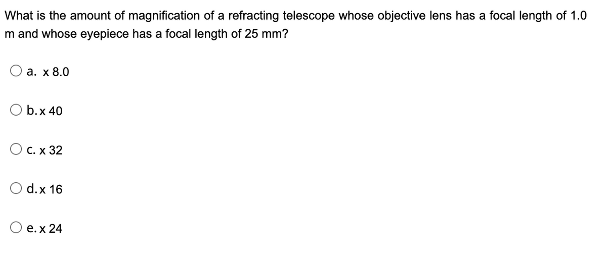 What is the amount of magnification of a refracting telescope whose objective lens has a focal length of 1.0
m and whose eyepiece has a focal length of 25 mm?
а. х 8.0
O b.x 40
Ос. х 32
d.x 16
О е.х 24
