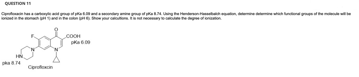 QUESTION 11
Ciprofloxacin has a carboxylic acid group of pKa 6.09 and a secondary amine group of pKa 8.74. Using the Henderson-Hasselbalch equation, determine determine which functional groups of the molecule will be
ionized in the stomach (pH 1) and in the colon (pH 6). Show your calcultions. It is not necessary to calculate the degree of ionization.
HN
pka 8.74
F
`N
Ciprofloxcin
`N
COOH
pka 6.09