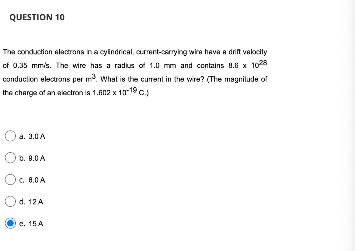 QUESTION 10
The conduction electrons in a cylindrical, current-carrying wire have a drift velocity
of 0.35 mm/s. The wire has a radius of 1.0 mm and contains 8.6 x 1028
conduction electrons per m3. What is the current in the wire? (The magnitude of
the charge of an electron is 1.602 x 10-19 c.)
а. 3.0 А
b. 9.0 A
Ос. 6.0 А
d. 12 A
е. 15 А
