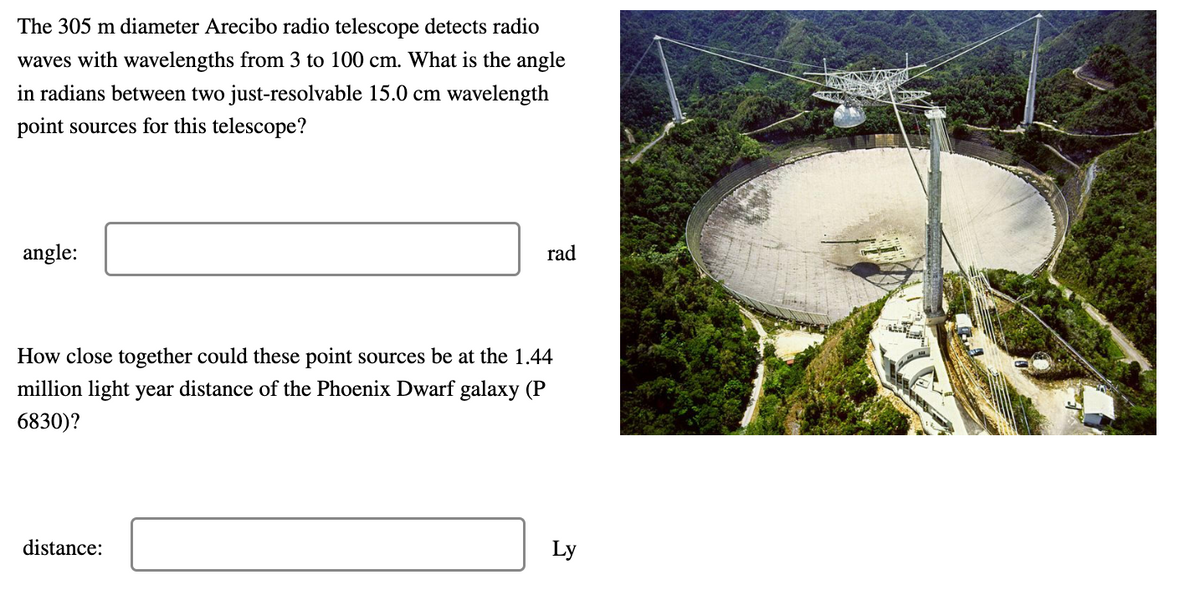 The 305 m diameter Arecibo radio telescope detects radio
waves with wavelengths from 3 to 100 cm. What is the angle
in radians between two just-resolvable 15.0 cm wavelength
point sources for this telescope?
angle:
rad
How close together could these point sources be at the 1.44
million light year distance of the Phoenix Dwarf galaxy (P
6830)?
distance:
Ly