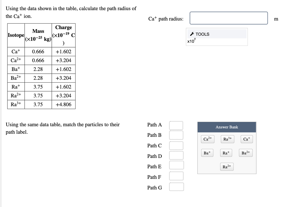 Using the data shown in the table, calculate the path radius of
the Ca+ ion.
Ca+ path radius:
Charge
(x10-19 С
kg)
Mass
Isotope
|(x10-25
& TOOLS
x10
Ca+
0.666
+1.602
Ca?+
0.666
+3.204
Ba+
2.28
+1.602
Ba2+
2.28
+3.204
Ra+
3.75
+1.602
Ra2+
3.75
+3.204
Ra3+
3.75
+4.806
Using the same data table, match the particles to their
Path A
path label.
Answer Bank
Path B
Ca²+
Ra3+
Ca+
Path C
Path D
Ba+
Ra+
Ba2+
Path E
Ra2+
Path F
Path G
