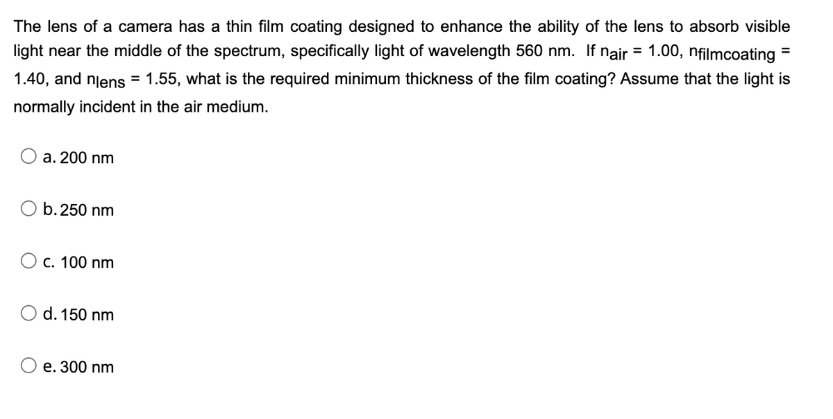 The lens of a camera has a thin film coating designed to enhance the ability of the lens to absorb visible
light near the middle of the spectrum, specifically light of wavelength 560 nm. If nair = 1.00, nfilmcoating
%3D
1.40, and njens
1.55, what is the required minimum thickness of the film coating? Assume that the light is
normally incident in the air medium.
a. 200 nm
O b.250 nm
O c. 100 nm
O d. 150 nm
e. 300 nm
