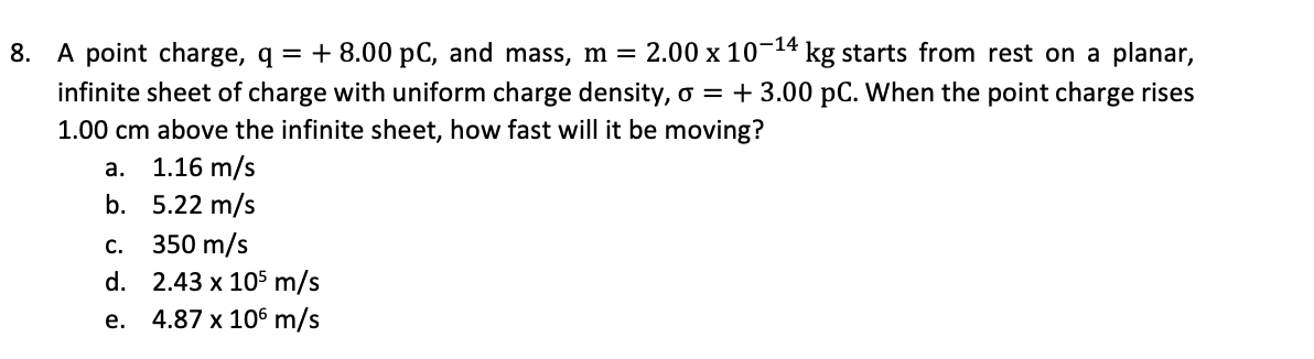 8. A point charge, q = + 8.00 pC, and mass, m = 2.00 x 10-14 kg starts from rest on a planar,
infinite sheet of charge with uniform charge density, o = + 3.00 pC. When the point charge rises
1.00 cm above the infinite sheet, how fast will it be moving?
a.
1.16 m/s
b. 5.22 m/s
с.
350 m/s
d. 2.43 x 105 m/s
e. 4.87 x 106 m/s
