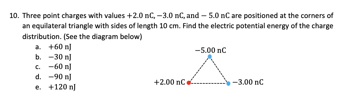 10. Three point charges with values +2.0 nC, –3.0 nC, and – 5.0 nC are positioned at the corners of
an equilateral triangle with sides of length 10 cm. Find the electric potential energy of the charge
distribution. (See the diagram below)
а. +60 n]
b. -30 nJ
С. —60 n]
d. -90 nJ
-5.00 nC
+2.00 nC o
-3.00 nC
e. +120 nJ
