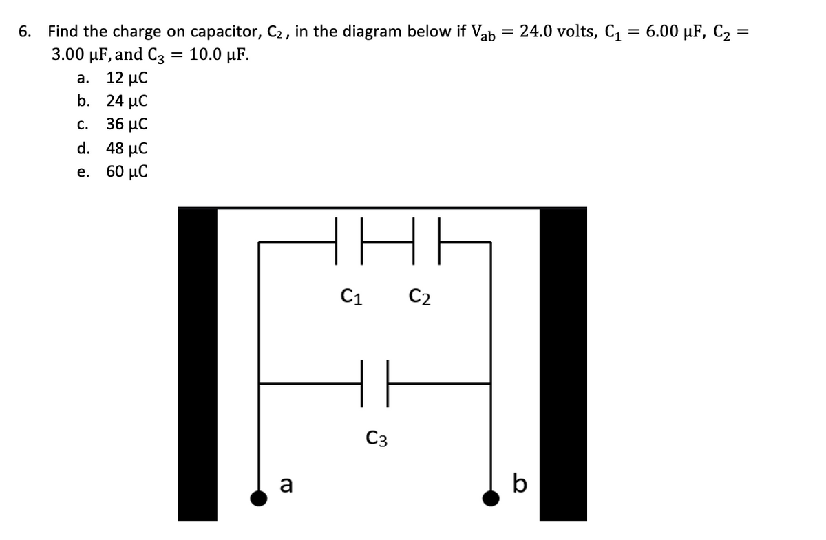Find the charge on capacitor, C2 , in the diagram below if Vab = 24.0 volts, C1 = 6.00 µF, C2 =
3.00 µF, and C3 = 10.0 µF.
12 μC
b. 24 µC
6.
%3D
а.
C.
36 μC
d. 48 μC
е. 60 иС
HE
C1
C2
C3
a
b

