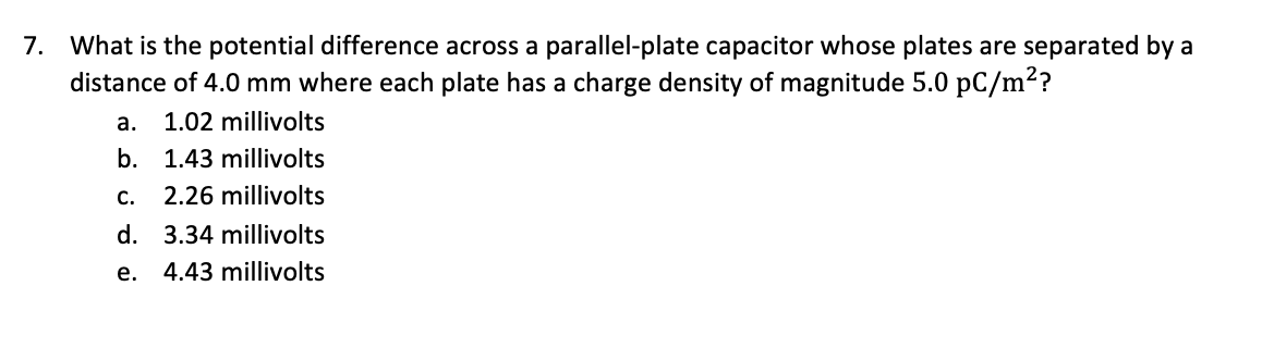 7. What is the potential difference across a parallel-plate capacitor whose plates are separated by a
distance of 4.0 mm where each plate has a charge density of magnitude 5.0 pC/m?
а.
1.02 millivolts
b.
1.43 millivolts
C.
2.26 millivolts
d. 3.34 millivolts
е.
4.43 millivolts
