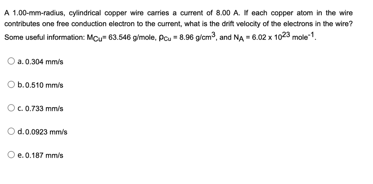 A 1.00-mm-radius, cylindrical copper wire carries a current of 8.00 A. If each copper atom in the wire
contributes one free conduction electron to the current, what is the drift velocity of the electrons in the wire?
Some useful information: MCu= 63.546 g/mole, Pcu = 8.96 g/cm3, and NA
= 6.02 x 1023 mole-1.
%3D
a. 0.304 mm/s
b.0.510 mm/s
O c. 0.733 mm/s
d. 0.0923 mm/s
O e. 0.187 mm/s
