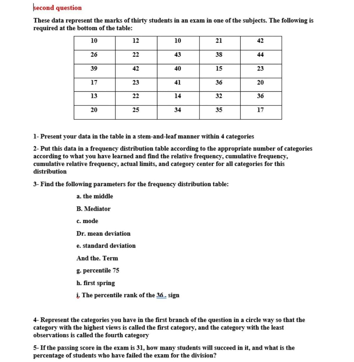 becond question
These data represent the marks of thirty students in an exam in one of the subjects. The following is
required at the bottom of the table:
10
12
10
21
42
26
22
43
38
44
39
42
40
15
23
17
23
41
36
20
13
22
14
32
36
20
25
34
35
17
1- Present your data in the table in a stem-and-leaf manner within 4 categories
2- Put this data in a frequency distribution table according to the appropriate number of categories
according to what you have learned and find the relative frequency, cumulative frequency,
cumulative relative frequency, actual limits, and category center for all categories for this
distribution
3- Find the following parameters for the frequency distribution table:
a. the middle
B. Mediator
c. mode
Dr. mean deviation
e. standard deviation
And the. Term
g. percentile 75
h. first spring
į, The percentile rank of the 36. sign
4- Represent the categories you have in the first branch of the question in a circle way so that the
category with the highest views is called the first category, and the category with the least
observations is called the fourth category
5- If the passing score in the exam is 31, how many students will succeed in it, and what is the
percentage of students who have failed the exam for the division?
