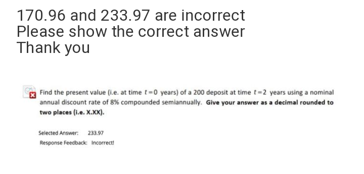 170.96 and 233.97 are incorrect
Please show the correct answer
Thank you
Find the present value (i.e. at time t=0 years) of a 200 deposit at time t=2 years using a nominal
annual discount rate of 8% compounded semiannually. Give your answer as a decimal rounded to
two places (i.e. X.XX).
Selected Answer: 233.97
Response Feedback: Incorrect!
