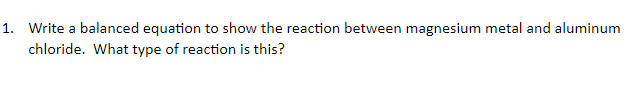 1. Write a balanced equation to show the reaction between magnesium metal and aluminum
chloride. What type of reaction is this?
