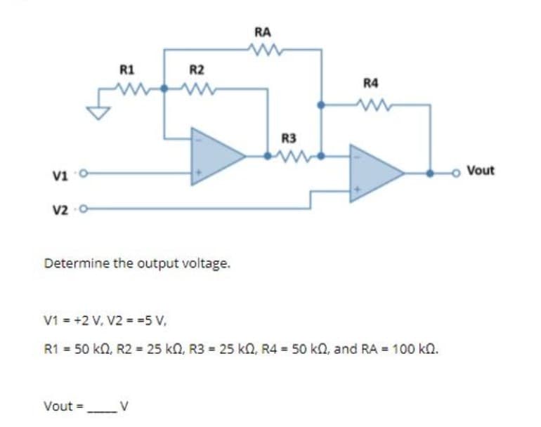 RA
R1
R2
R4
R3
vi o
o Vout
V2
Determine the output voltage.
V1 = +2 V, V2 = =5 V,
R1 = 50 kn, R2 = 25 kn, R3 = 25 kn, R4 = 50 kn, and RA = 100 kn.
Vout = _V
