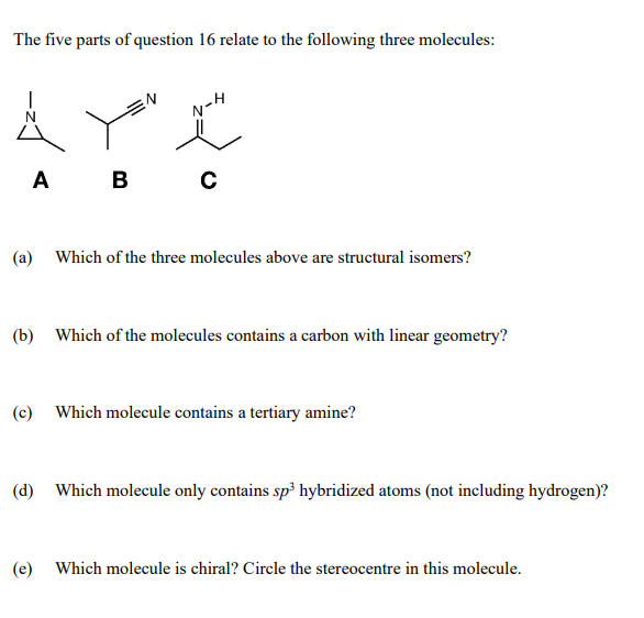 The five parts of question 16 relate to the following three molecules:
N-H
А в с
A
(a) Which of the three molecules above are structural isomers?
(b) Which of the molecules contains a carbon with linear geometry?
(c) Which molecule contains a tertiary amine?
(d) Which molecule only contains sp³ hybridized atoms (not including hydrogen)?
(e)
Which molecule is chiral? Circle the stereocentre in this molecule.
