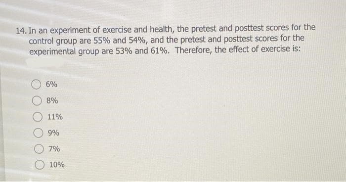 14. In an experiment of exercise and health, the pretest and posttest scores for the
control group are 55% and 54%, and the pretest and posttest scores for the
experimental group are 53% and 61%. Therefore, the effect of exercise is:
6%
8%
O 11%
9%
7%
10%
