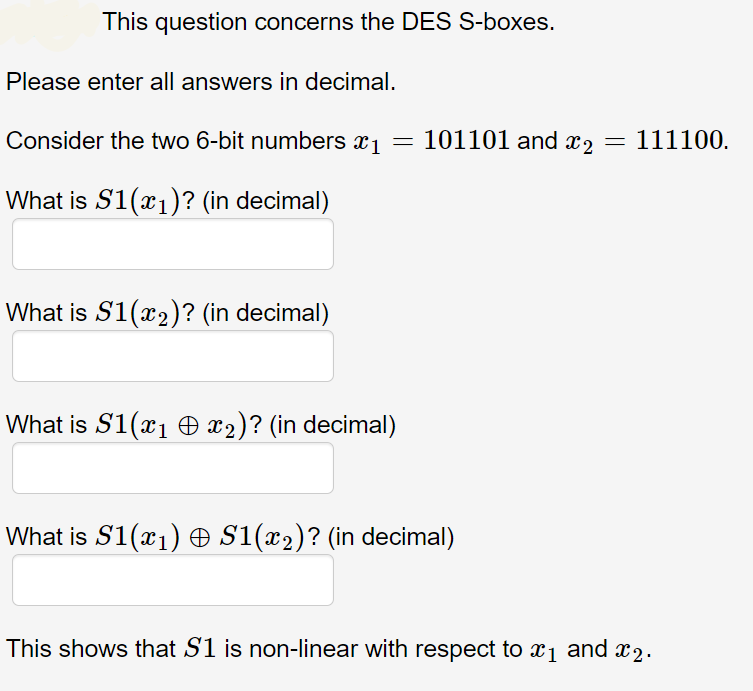 This question concerns the DES S-boxes.
Please enter all answers in decimal.
Consider the two 6-bit numbers x1 = 101101 and x2 = 111100.
What is S1(x1)? (in decimal)
What is S1(x2)? (in decimal)
What is S1(x1 O x2)? (in decimal)
What is S1(x1) O S1(x2)? (in decimal)
This shows that S1 is non-linear with respect to x1 and x2.
