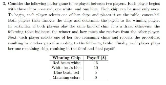 3. Consider the following parlor game to be played between two players. Each player begins
with three chips: one red, one white, and one blue. Each chip can be used only once.
To begin, each player selects one of her chips and places it on the table, concealed.
Both players then uncover the chips and determine the payoff to the winning player.
In particular, if both players play the same kind of chip, it is a draw; otherwise, the
following table indicates the winner and how mnch she receives from the other player.
Next, each player selects one of her two remaining chips and repeats the procedure,
resulting in another payoff according to the following table. Finally, each player plays
her one remaining chip, resnlting in the third and final payoff.
Winning Chip
Red beats white
Payoff ($)
15
White beats blne
10
Blue beats red
Matching colors

