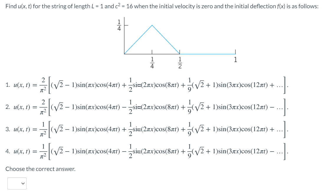 Find u(x, t) for the string of length L = 1 and c2 = 16 when the initial velocity is zero and the initial deflection f(x) is as follows:
1
1
1
1
1
1
1. и(х, t) —
(V2-1)sin(πx) cos (4πί) +si-(2πx) σoS (8 πί) +y2 + 1)sin (3 π) cos (1 2π) +
...
1
1
(V2 - 1)sin(rx)cos(4rt)-
si=(2rx)cos(8nt) + (/2 + 1)sin(3xx)cos(12rt) –
9.
2. и(х, t) %—
...
1
(V2.
1
(V2+ 1)sin(3ax)cos(12zt) + ...
1
3. и(х, t) —
- 1)sin(πx)cos (4πί) + si= (2πx) cos (8 πί) +
1
4. и(х, t) —
1
:- 1 )sin(rx)cos(4nt) – si=(2x)cos(87t) +V2 + 1)sin(3x)cos(12rt)
Choose the correct answer.
