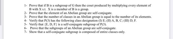 1- Prove that if B is a subgroup of G then the coset produced by multiplying every element of
B with X s.t. X is a member of B is a group.
2- Prove that the element of an Abelian group are self-conjugate.
3- Prove that the number of classes in an Abelian group is equal to the number of its elements.
4- Verify that P(3) has the following class designation (I) E; (II) A, B, C; (III) D, F.
5- Verify that {E, D, F} is a self-conjugate subgroup of P(3).
6- Prove that the subgroups of an Abelian group are self-conjugate.
7- Show that a self-conjugate subgroup is composed of entire classes only.
