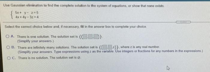 Use Gaussian elimination to find the complete solution to the system of equations, or show that none exists.
5x + y- z= 5
4x + 4y - 3z = 4
Select the correct choice below and, if necessary, fill in the answer box to complete your choice
O A. There is one solution. The solution set is (( D)
(Simplify your answers.)
O B. There are infinitely many solutions. The solution set is (( z)}, where z is any real number.
(Simplify your answers. Type expressions using z as the variable. Use integers or fractions for any numbers in the expressions.)
O C. There is no solution. The solution set is Ø.

