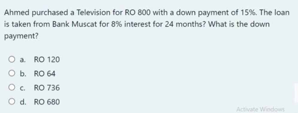 Ahmed purchased a Television for RO 800 with a down payment of 15%. The loan
is taken from Bank Muscat for 8% interest for 24 months? What is the down
payment?
O a.
RO 120
O b. RO 64
O c.
RO 736
O d. RO 680
Activate Windows
