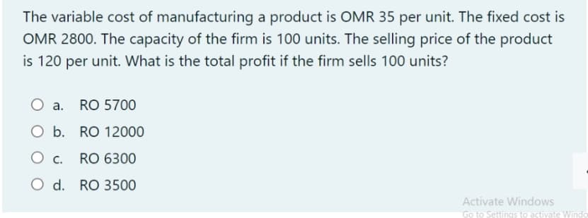 The variable cost of manufacturing a product is OMR 35 per unit. The fixed cost is
OMR 2800. The capacity of the firm is 100 units. The selling price of the product
is 120 per unit. What is the total profit if the firm sells 100 units?
O a. RO 5700
O b. RO 12000
RO 6300
O d. RO 3500
Activate Windows
Go to Settings to activate Windo
