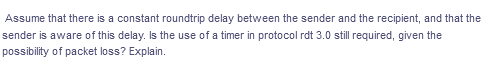 Assume that there is a constant roundtrip delay between the sender and the recipient, and that the
sender is aware of this delay. Is the use of a timer in protocol rdt 3.0 still required, given the
possibility of packet loss? Explain.
