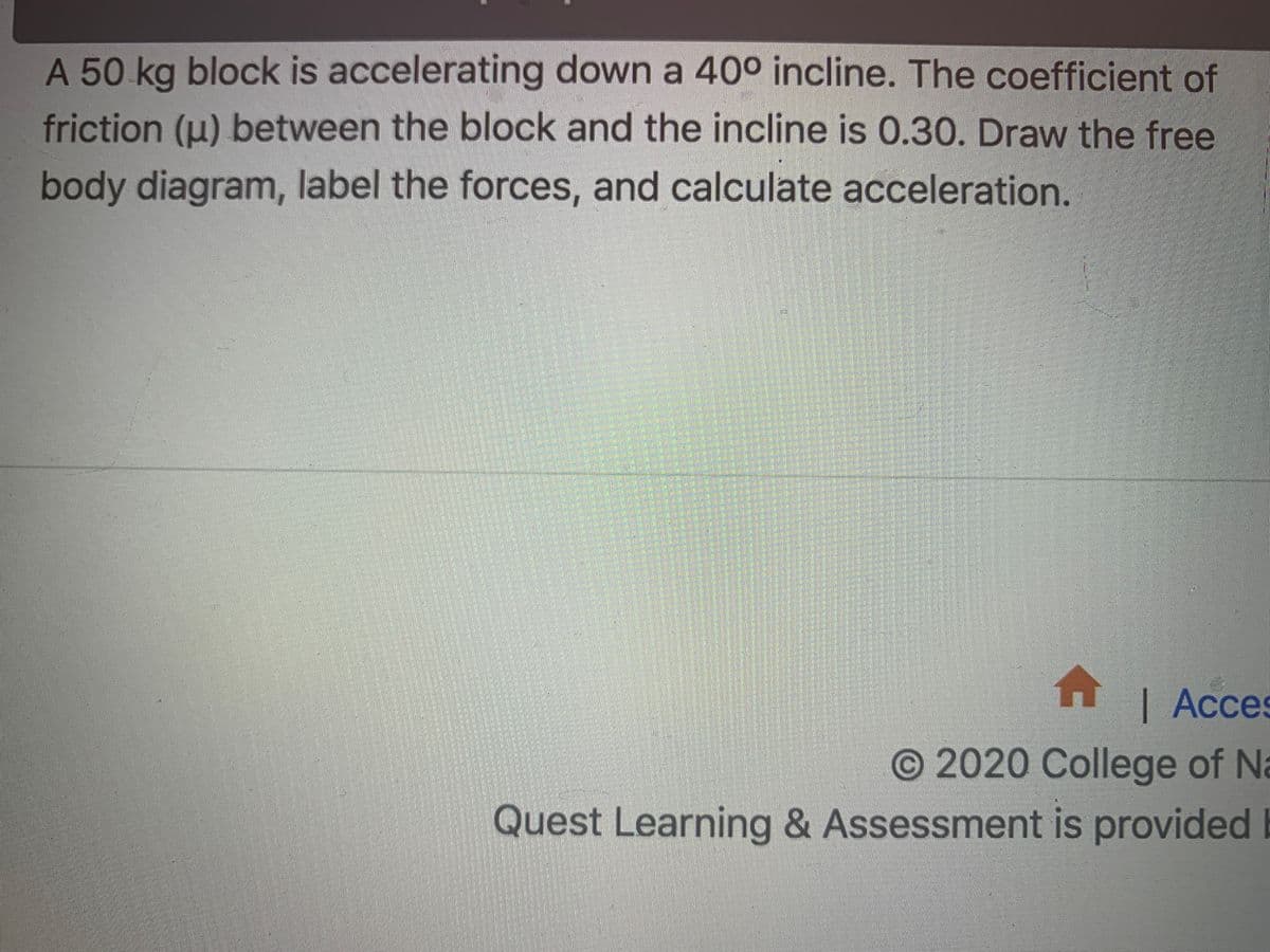 A 50 kg block is accelerating down a 40° incline. The coefficient of
friction (u) between the block and the incline is 0.30. Draw the free
body diagram, label the forces, and calculate acceleration.
H | Acces
O 2020 College of Na
Quest Learning & Assessment is provided

