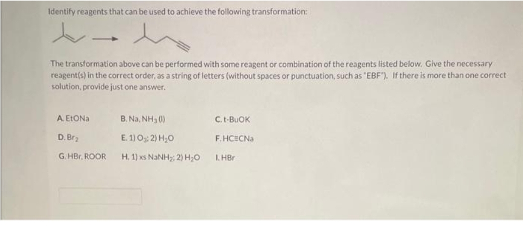 Identify reagents that can be used to achieve the following transformation:
h
The transformation above can be performed with some reagent or combination of the reagents listed below. Give the necessary
reagent(s) in the correct order, as a string of letters (without spaces or punctuation, such as "EBF"). If there is more than one correct
solution, provide just one answer.
A. EtONa
D. Br₂
G.HBr. ROOR
B. Na, NH3 (1)
E. 1) 03:2) H₂O
H, 1) xs NaNH2, 2) H,O
C. t-BuOK
F.HCECNa
1. HBr