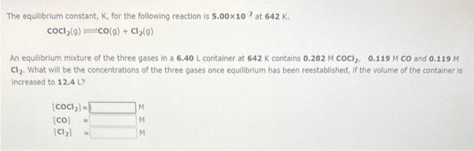 The equilibrium constant, K, for the following reaction is 5.00×10 at 642 K.
CoCl₂(g) CO(g) + Cl₂(g)
An equilibrium mixture of the three gases in a 6.40 L container at 642 K contains 0.282 M COCI₂, 0.119 M CO and 0.119 M
Cl₂. What will be the concentrations of the three gases once equilibrium has been reestablished, if the volume of the container is
increased to 12.4 L?
[COCI₂]=
[co]
[Cl₂]
M
M
M