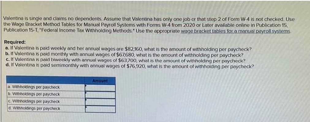 Valentina is single and claims no dependents. Assume that Valentina has only one job or that step 2 of Form W-4 is not checked. Use
the Wage Bracket Method Tables for Manual Payroll Systems with Forms W-4 from 2020 or Later available online in Publication 15.
Publication 15-T, "Federal Income Tax Withholding Methods." Use the appropriate wage bracket tables for a manual payroll systems.
Required:
a. If Valentina is paid weekly and her annual wages are $82,160, what is the amount of withholding per paycheck?
b. If Valentina is paid monthly with annual wages of $67,680, what is the amount of withholding per paycheck?
c. If Valentina is paid biweekly with annual wages of $63,700, what is the amount of withholding per paycheck?
d. If Valentina is paid semimonthly with annual wages of $76,920, what is the amount of withholding per paycheck?
a. Withholdings per paycheck.
b. Withholdings per paycheck
c Withholdings per paycheck
d. Withholdings per paycheck
Amount