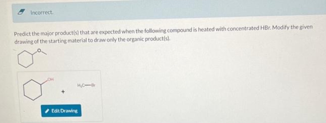 Incorrect.
Predict the major product(s) that are expected when the following compound is heated with concentrated HBr. Modify the given
drawing of the starting material to draw only the organic product(s).
LOH
H₂C-Br
Edit Drawing