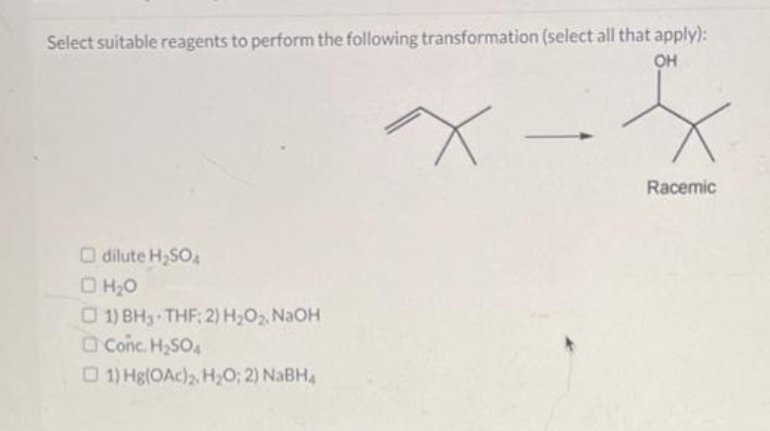 Select suitable reagents to perform the following transformation (select all that apply):
OH
dilute H₂SO4
□ H₂O
□1) BH, THF: 2) H₂O₂, NaOH
Conc. H₂SO4
1) Hg(OAc)₂, H₂O; 2) NaBH4
x
Racemic