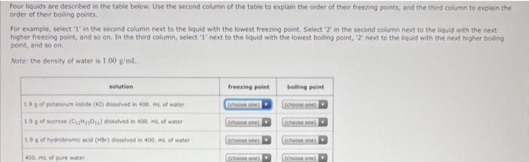 Four liquids are described in the table below. Use the second column of the table to explain the order of their freezing points, and the third column to explain the
order of their boiling points.
For example, select '1' in the second column next to the liquid with the lowest freezing point. Select '2' in the second column next to the liquid with the next
higher freezing point, and so on. In the third column, select '1' next to the liquid with the lowest boiling point, '2' next to the liquid with the next higher boiling
point, and so on.
Note: the density of water is 1.00 g/mL.
solution
1.9 g of potassium iodide (KT) dissolved in 400 mL of water
1.9 g of sucrose (C12H22011) dissolved in 400. mL of water
1.9 g of hydrobromic acid (HBr) dissolved in 400. ml. of water
400 mL of pure water
freezing point
(choose one)
(choose one)
(choose one)
(choose one)
boiling point
(choose one)
(choose one)
(choose one)
(choose one)