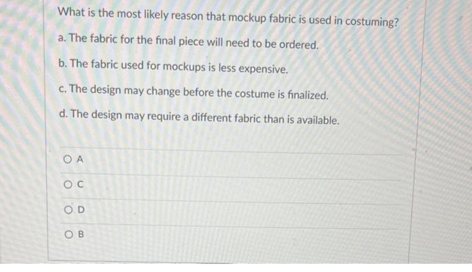 What is the most likely reason that mockup fabric is used in costuming?
a. The fabric for the final piece will need to be ordered.
b. The fabric used for mockups is less expensive.
c. The design may change before the costume is finalized.
d. The design may require a different fabric than is available.
OA
OC
SOD
SOB