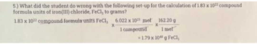 5.) What did the student do wrong with the following set-up for the calculation of 1.83 x 10 compound
formula units of iron(III) chloride, FeCl, to grams?
1.83 x 10 compound formula units FeCl,
6.022 x 10 mot
1 compound
X
162.20 g
1 mel
-1.79 x 10 g FeCl,