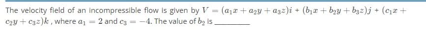 The velocity field of an incompressible flow is given by V = (a1x + a2y + a3z)i + (b1x + b2y + b3z)j + (c12 +
c2y + C32)k, where a1 = 2 and c3
-4. The value of b2 is
