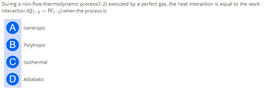 During a non-flow thermodynamic process(1-2) executed by a perfect gas, the heat interaction is equal to the work
interaction (Q1-2 = W1-2) when the process is
A Isentropic
B Polytropic
C Isothermal
D Adiabatic
