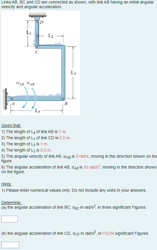 Links AB, BC and CD are connected as shown, with link AB having an initial angular
velocity and angular acceleration.
D
LI
L2
L3
WAB "AB
B
L4
Given that:
1) The length of L4 of link AB is 1 m.
2) The length of L, of link CD is 0.5 m.
3) The length of L3 is 1 m.
4) The length of L2 is 0.5 m.
5) The angular velocity of link AB, wAB is 5 rad/s, moving in the direction shown on the
figure.
6) The angular acceleration of link AB, CAB İS 10 rad/s?, moving in the direction shown
on the figure.
Hints:
1) Please enter numerical values only. Do not include any units in your answers.
Determine:
(a) the angular acceleration of link BC, asc in rad/s?, in three significant Figures.
(b) the angular acceleration of link CD, acD in rad/s?, in FOUR significant Figures
